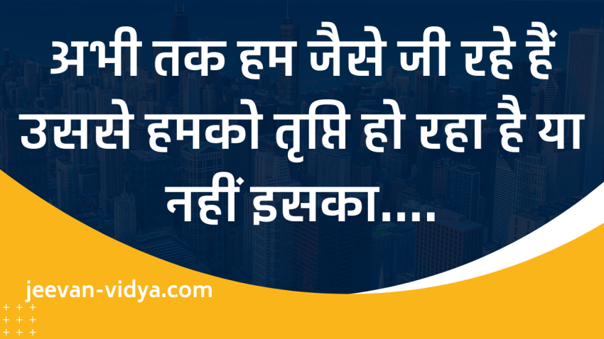अभी तक हम जैसे जी रहे हैं उससे हमको तृप्ति हो रहा है या नहीं इसका….